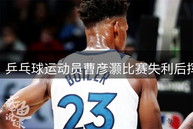 乒乓球运动员曹彦灏比赛失利后挥拳击打对手，官方通报
